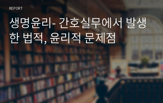 생명윤리- 간호실무에서 발생한 법적, 윤리적 문제점