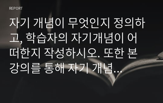 자기 개념이 무엇인지 정의하고, 학습자의 자기개념이 어떠한지 작성하시오. 또한 본 강의를 통해 자기 개념에 변화를 주고 싶은 부분이 있다면 어떤 것인지 서술하시오.