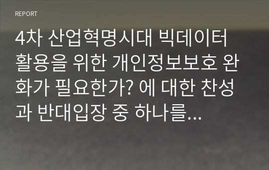 4차 산업혁명시대 빅데이터 활용을 위한 개인정보보호 완화가 필요한가? 에 대한 찬성과 반대입장 중 하나를 선택해 논하시오