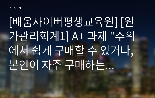 [배움사이버평생교육원] [원가관리회계1] A+ 과제 &quot;주위에서 쉽게 구매할 수 있거나, 본인이 자주 구매하는 제품에 대하여 원가를 분석하여 제시하시기 바랍니다. 원가에 대한 정보는 일반적으로 비공개되는 만큼 다양한 자료를 검색하거나 자료가 없는 경우 추정에 의해 제시합니다. 추정을 할 경우 추정한 이유와 추정방법을 제시합니다.&quot;