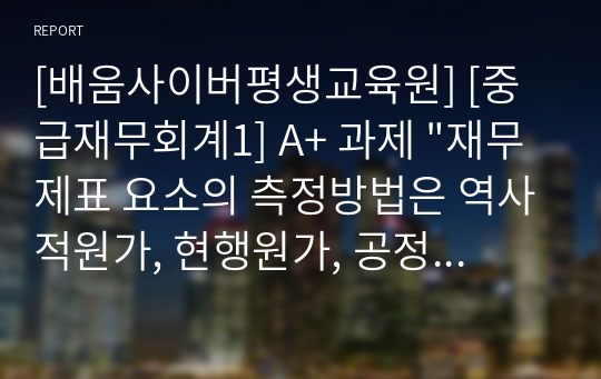 [배움사이버평생교육원] [중급재무회계1] A+ 과제 &quot;재무제표 요소의 측정방법은 역사적원가, 현행원가, 공정가치, 이행가치로 구분된다. 각 측정방법에 대한 의미에 대하여 서술하고. 다양한 측정방법을 사용하는 이유에 대하여 서술하세요&quot;