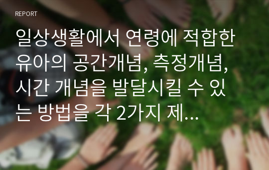 일상생활에서 연령에 적합한 유아의 공간개념, 측정개념, 시간 개념을 발달시킬 수 있는 방법을 각 2가지 제시하고, 구체적인 활동(공간, 측정, 시간)을 제시하시오. 단, 연령을 제시하시오 (아동수학지도)