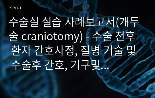 수술실 실습 사례보고서(개두술 craniotomy) - 수술 전후 환자 간호사정, 질병 기술 및 수술후 간호, 기구및 장비, 수술 중 간호기록 등