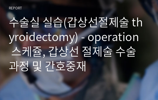 수술실 실습(갑상선절제술 thyroidectomy) - operation 스케쥴, 갑상선 절제술 수술과정 및 간호중재