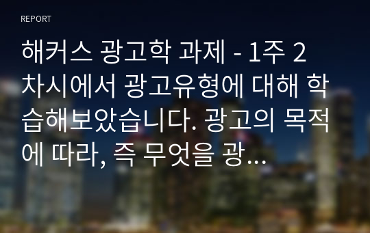 해커스 광고학 과제 - 1주 2차시에서 광고유형에 대해 학습해보았습니다. 광고의 목적에 따라, 즉 무엇을 광고의 대상으로 하느냐에 따라 6가지로 분류할 수 있습니다. 6가지에 대한 개념을 제시하고, 이 중 3가지를 선택한 후 이와 관련된 최근 광고의 사례를 제시해봅시다.