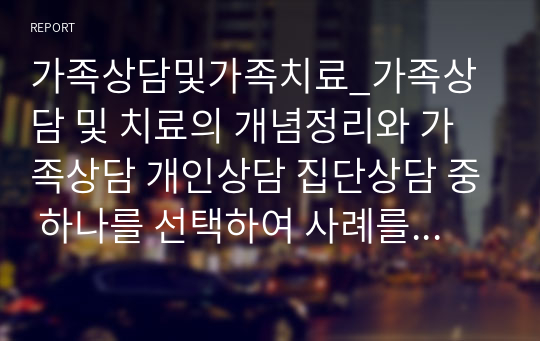 가족상담및가족치료_가족상담 및 치료의 개념정리와 가족상담 개인상담 집단상담 중 하나를 선택하여 사례를 들어 논하시오