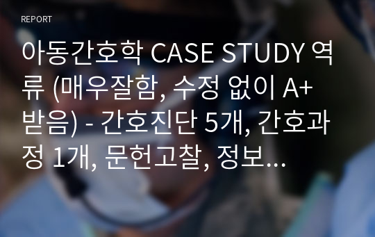 아동간호학 CASE STUDY 역류 (매우잘함, 수정 없이 A+ 받음) - 간호진단 5개, 간호과정 1개, 문헌고찰, 정보 깔끔하고 수정할 것 없음.