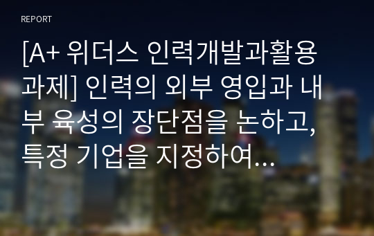 [A+ 위더스 인력개발과활용 과제] 인력의 외부 영입과 내부 육성의 장단점을 논하고, 특정 기업을 지정하여 기업의 제품, 구조, 문화 등과 관련하여 선택한 기업에 있어 어떠한 인력유동 시스템이 적합한지를 논하시오.