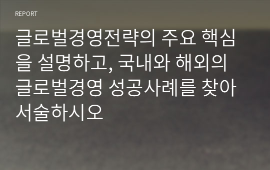 글로벌경영전략의 주요 핵심을 설명하고, 국내와 해외의 글로벌경영 성공사례를 찾아 서술하시오