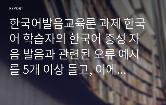 한국어발음교육론 과제 한국어 학습자의 한국어 종성 자음 발음과 관련된 오류 예시를 5개 이상 들고, 이에 대한 교육 방안을 제시하시오.