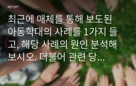 최근에 매체를 통해 보도된 아동학대의 사례를 1가지 들고, 해당 사례의 원인 분석해보시오. 더불어 관련 당사자의 문제 처리 방식을 분석 및 평가해본 뒤 아동학대 예방을 위한 자신의 의견을 제시하시오 (아동안전관리)