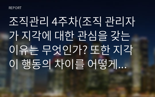 조직관리 4주차(조직 관리자가 지각에 대한 관심을 갖는 이유는 무엇인가? 또한 지각이 행동의 차이를 어떻게 유발하는가?, 지각오류(고정관념 및 편견 등)제거방안은 무엇인가?, 조직 관리자가 태도에 대해 관심을 갖는 이유는 무엇인가? 또한 구성원의 저항을 최소화하는 태도변화 관리방안은 무엇인가?)