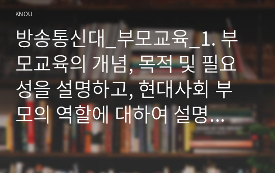 방송통신대_부모교육_1. 부모교육의 개념, 목적 및 필요성을 설명하고, 현대사회 부모의 역할에 대하여 설명하시오. 2. 맞벌이가족과 다문화가족의 정의, 특성, 자녀양육 문제, 적절한 부모역할 및 사회적 지원 방안을 모색하여 설명하시오. (1)