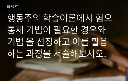 행동주의 학습이론에서 혐오통제 기법이 필요한 경우와 기법 을 선정하고 이를 활용하는 과정을 서술해보시오.