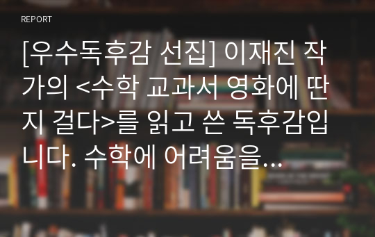 [우수독후감 선집] 이재진 작가의 &lt;수학 교과서 영화에 딴지 걸다&gt;를 읽고 쓴 독후감입니다. 수학에 어려움을 겪고 있는 사람들이 보면 좋습니다. 실생활에서 수학적 원리를 찾아 재미를 찾을 수 있는 내용으로 구성되어 있습니다.