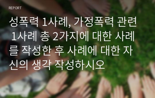 성폭력 1사례, 가정폭력 관련 1사례 총 2가지에 대한 사례를 작성한 후 사례에 대한 자신의 생각 작성하시오