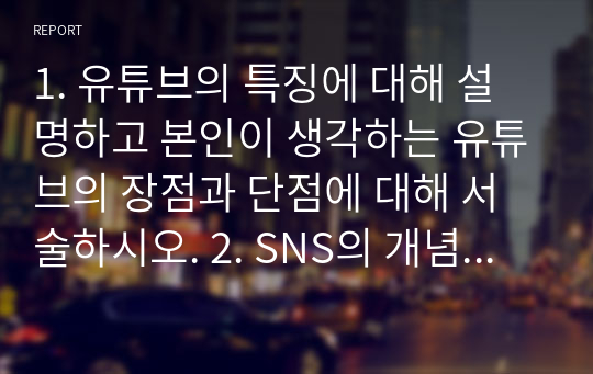 1. 유튜브의 특징에 대해 설명하고 본인이 생각하는 유튜브의 장점과 단점에 대해 서술하시오. 2. SNS의 개념과 종류에 대해 설명하고 본인은 어떤 종류의 SNS 매체에 관심이 있으면 그 이유에 대해 서술하시오.