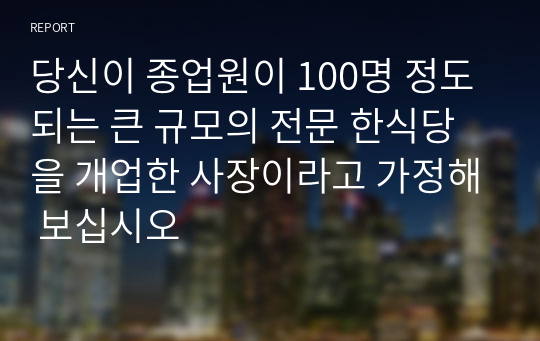 당신이 종업원이 100명 정도 되는 큰 규모의 전문 한식당을 개업한 사장이라고 가정해 보십시오