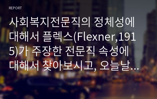 사회복지전문직의 정체성에 대해서 플렉스(Flexner,1915)가 주장한 전문직 속성에 대해서 찾아보시고, 오늘날 사회복지 전문직의 속성은 무엇이 포함되어야 하는지에 대해서 학습자의 생각을 기술하세요