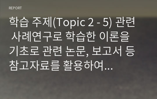 학습 주제(Topic 2 - 5) 관련 사례연구로 학습한 이론을 기초로 관련 논문, 보고서 등 참고자료를 활용하여 작성할 것