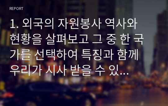 1. 외국의 자원봉사 역사와 현황을 살펴보고 그 중 한 국가를 선택하여 특징과 함께 우리가 시사 받을 수 있는 점을 기술해 보시오. / 2. 코로나 현상으로 인해 자원활동이 더 필요한 집단과 대상은 어떤 부분이 있을지 생각해 보고 우리가 할 수 있는 봉사활동 방안에 대해 구체적으로 기술해보시오.