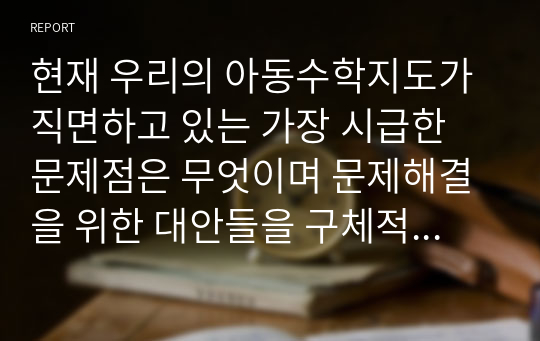 현재 우리의 아동수학지도가 직면하고 있는 가장 시급한 문제점은 무엇이며 문제해결을 위한 대안들을 구체적으로 제시하세요. 그리고 자신의 현재 상황에서 실행 가능한(실행하고 싶은) 대안은 무엇인지에 대해서도 구체적으로 기술하시오