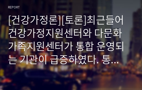 [건강가정론][토론]최근들어 건강가정지원센터와 다문화가족지원센터가 통합 운영되는 기관이 급증하였다. 통합운영의 증가추세에 대하여 객관적이고 주관적인 견해로 토론하시오.