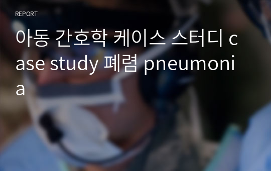 아동 간호학 케이스 스터디 case study 폐렴 pneumonia