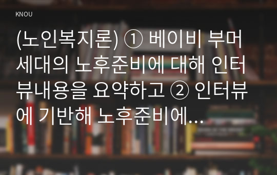 (노인복지론) ① 베이비 부머 세대의 노후준비에 대해 인터뷰내용을 요약하고 ② 인터뷰에 기반해 노후준비에 있어서 가장 문제가 되는 것과 그 이유를 쓰고 ③ 해결방법을 제안하시오