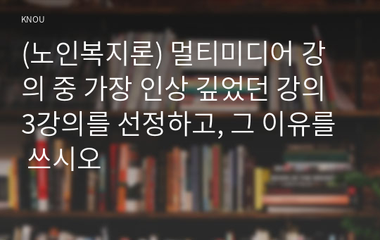 (노인복지론) 멀티미디어 강의 중 가장 인상 깊었던 강의 3강의를 선정하고, 그 이유를 쓰시오