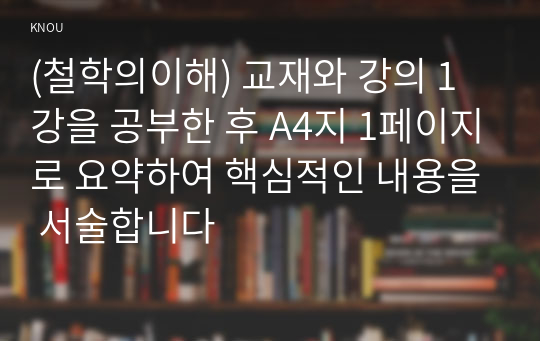 (철학의이해) 교재와 강의 1강을 공부한 후 A4지 1페이지로 요약하여 핵심적인 내용을 서술합니다