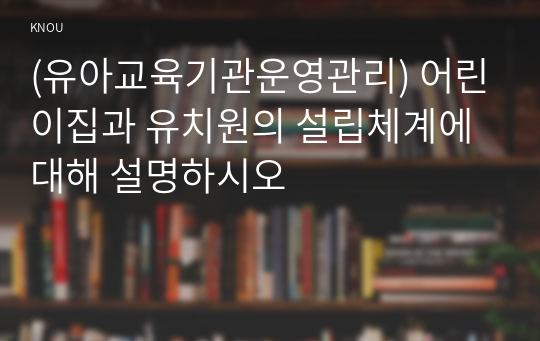 (유아교육기관운영관리) 어린이집과 유치원의 설립체계에 대해 설명하시오