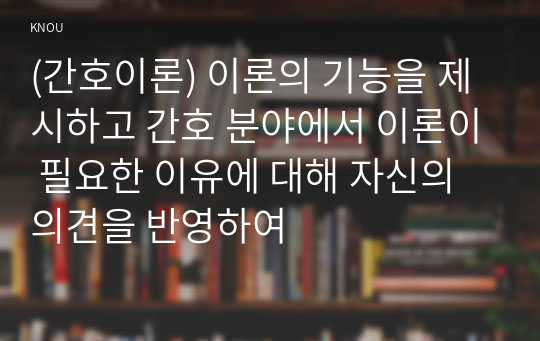 (간호이론) 이론의 기능을 제시하고 간호 분야에서 이론이 필요한 이유에 대해 자신의 의견을 반영하여