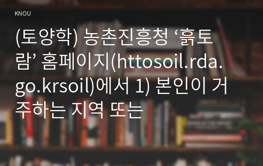 (토양학) 농촌진흥청 ‘흙토람’ 홈페이지(httosoil.rda.go.krsoil)에서 1) 본인이 거주하는 지역 또는