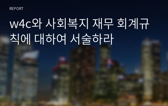 w4c와 사회복지 재무 회계규칙에 대하여 서술하라