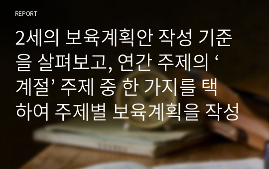 2세의 보육계획안 작성 기준을 살펴보고, 연간 주제의 ‘계절’ 주제 중 한 가지를 택하여 주제별 보육계획을 작성