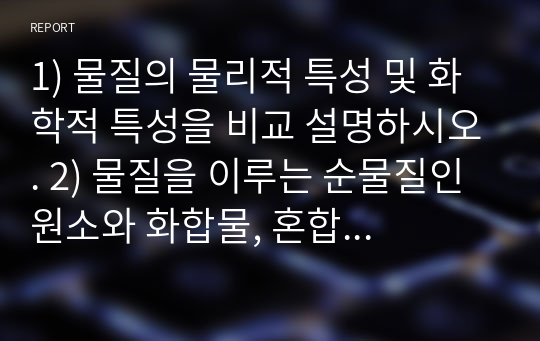 1) 물질의 물리적 특성 및 화학적 특성을 비교 설명하시오. 2) 물질을 이루는 순물질인 원소와 화합물, 혼합물인 균일/불균일 혼합물의 분리(separation)는 물리적 또는 화학적 방법으로 수행 된다. 이들 혼합물의 분리와 순물질의 분리 방법을 규명하시오