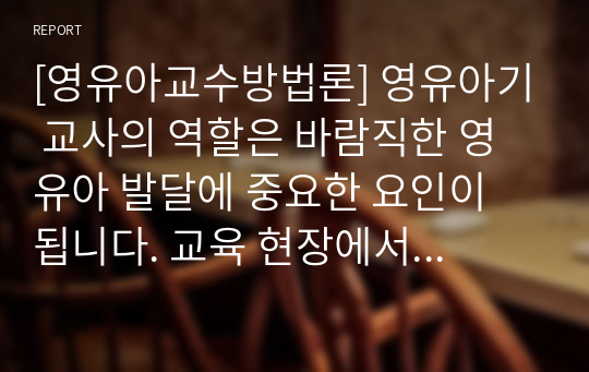 [영유아교수방법론] 영유아기 교사의 역할은 바람직한 영유아 발달에 중요한 요인이 됩니다. 교육 현장에서 발생할 수 있는 놀이 상황이나 영유아 간의 문제 혹은 갈등상황의 예를 구체적으로 설정 및 제시하고, 그 상황에 대처할 수 있는 바람직한 교수행동과 상호작용을 기술하세요.