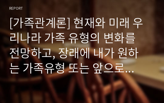 [가족관계론] 현재와 미래 우리나라 가족 유형의 변화를 전망하고, 장래에 내가 원하는 가족유형 또는 앞으로 증가할 것으로 생각되는 가족유형 중 한가지 유형을 선택하여 본인이 선택한 가족의 특성과 강점을 논하시오.