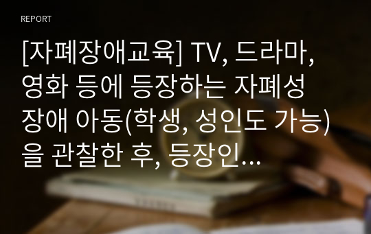 [자폐장애교육] TV, 드라마, 영화 등에 등장하는 자폐성 장애 아동(학생, 성인도 가능)을 관찰한 후, 등장인물인 자폐성 장애인의 사회적 상호작용 특성 및 의사소통 특성에 대해 자세히 기술하시오. 그리고 이 자폐성장애인에게 가장 효과적이라고 생각하는 사회적 기술 및 의사소통 지원 방법에 대해 각각 구체적으로 기술하시오.