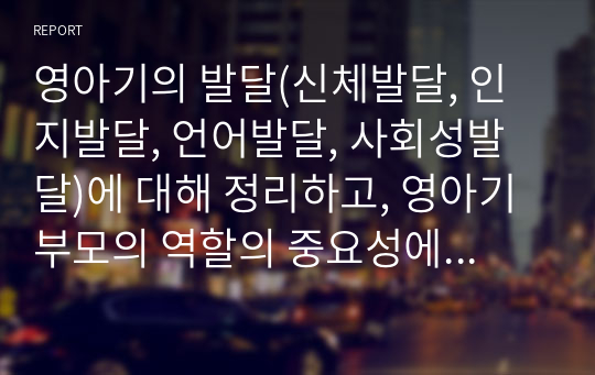 영아기의 발달(신체발달, 인지발달, 언어발달, 사회성발달)에 대해 정리하고, 영아기 부모의 역할의 중요성에 대한 자신의 생각을 서술하세요.