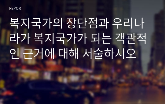 복지국가의 장단점과 우리나라가 복지국가가 되는 객관적인 근거에 대해 서술하시오