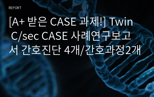 [A+ 받은 CASE 과제!] Twin C/sec CASE 사례연구보고서 간호진단 4개/간호과정3개