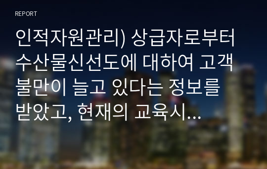 인적자원관리) 상급자로부터 수산물신선도에 대하여 고객 불만이 늘고 있다는 정보를 받았고, 현재의 교육시스템은 고참 사원이 신입사원을 직무현장에서 가르쳐주는 방식으로 이루지고 있다. 교육프로그램을 재설계하시오.