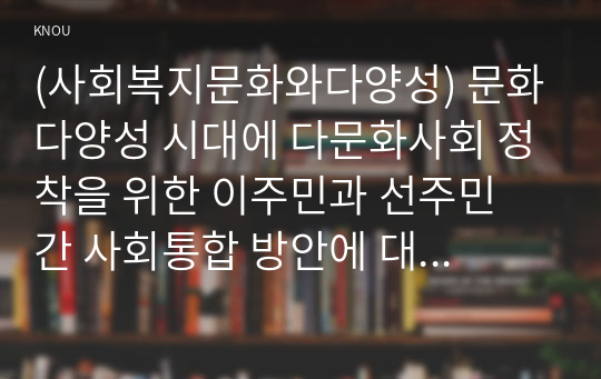 (사회복지문화와다양성) 문화다양성 시대에 다문화사회 정착을 위한 이주민과 선주민 간 사회통합 방안에 대하여 논하시오