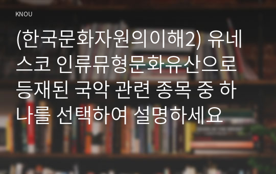 (한국문화자원의이해2) 유네스코 인류뮤형문화유산으로 등재된 국악 관련 종목 중 하나를 선택하여 설명하세요