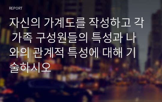 자신의 가계도를 작성하고 각 가족 구성원들의 특성과 나와의 관계적 특성에 대해 기술하시오