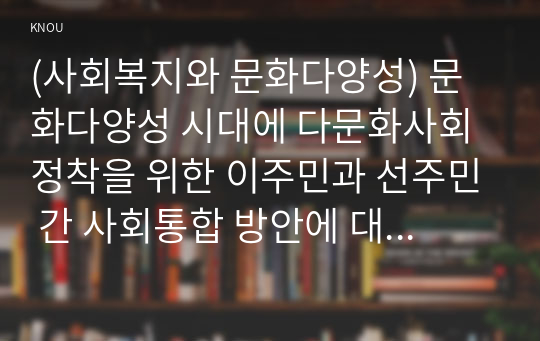 (사회복지와 문화다양성) 문화다양성 시대에 다문화사회 정착을 위한 이주민과 선주민 간 사회통합 방안에 대하여 논하시오