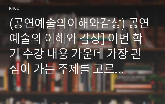 (공연예술의이해와감상) 공연예술의 이해와 감상] 이번 학기 수강 내용 가운데 가장 관심이 가는 주제를 고르신 후 다음의