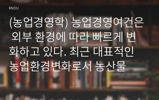 (농업경영학) 농업경영여건은 외부 환경에 따라 빠르게 변화하고 있다. 최근 대표적인 농업환경변화로서 농산물